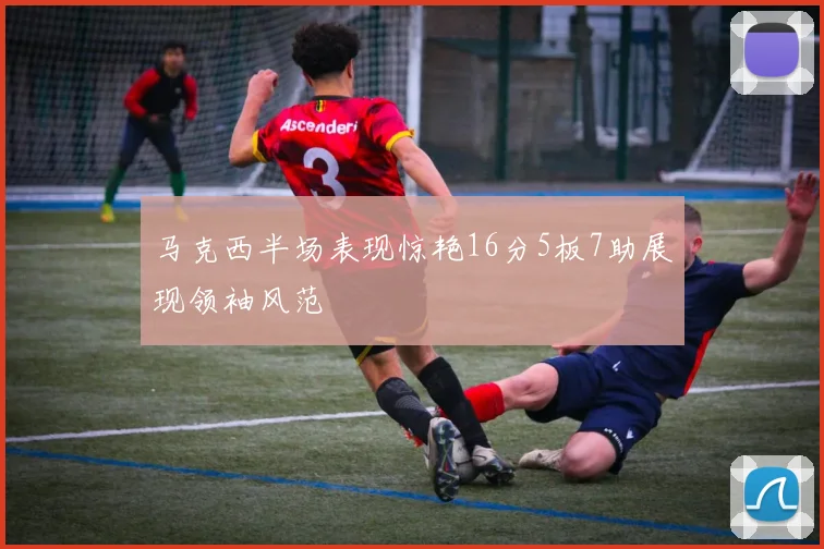 马克西半场表现惊艳16分5板7助展现领袖风范