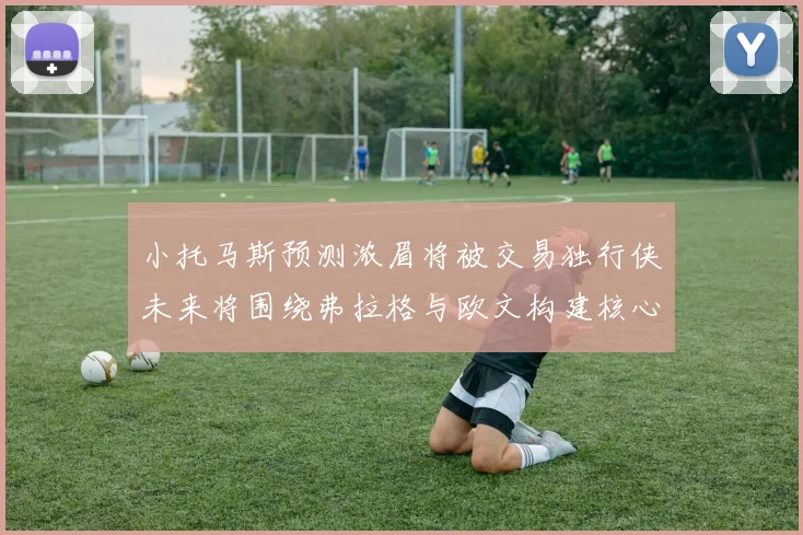 小托马斯预测浓眉将被交易独行侠未来将围绕弗拉格与欧文构建核心阵容