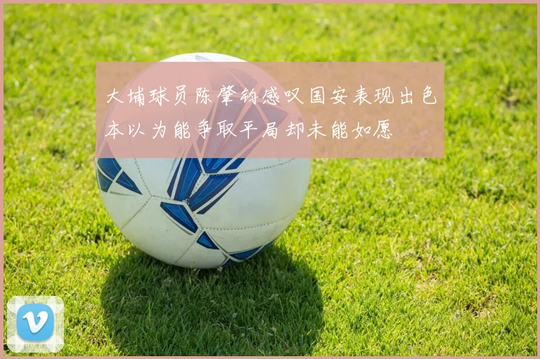 大埔球员陈肇钧感叹国安表现出色本以为能争取平局却未能如愿