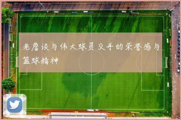 老詹谈与伟大球员交手的荣誉感与篮球精神