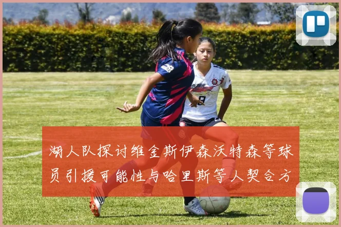 湖人队探讨维金斯伊森沃特森等球员引援可能性与哈里斯等人契合方向