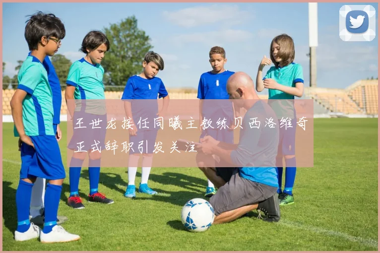 王世龙接任同曦主教练贝西洛维奇正式辞职引发关注
