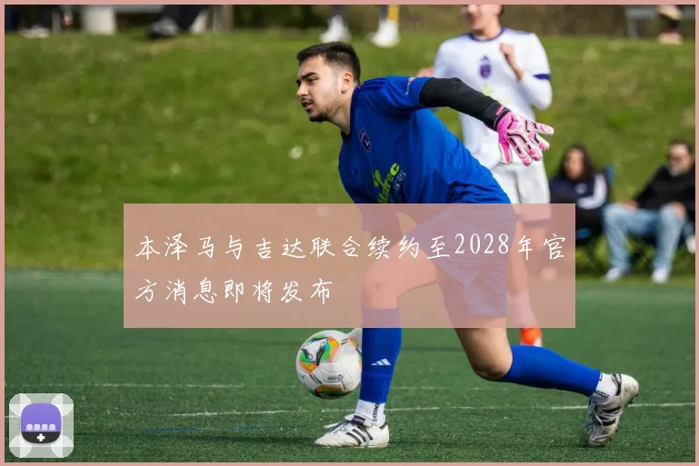 本泽马与吉达联合续约至2028年官方消息即将发布