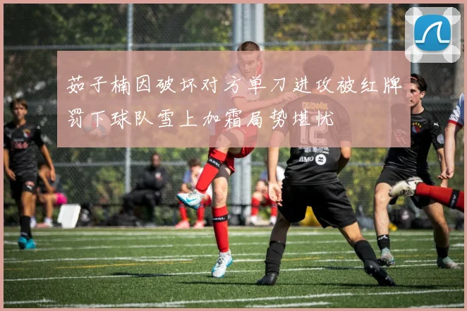 茹子楠因破坏对方单刀进攻被红牌罚下球队雪上加霜局势堪忧