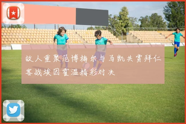 故人重聚范博梅尔与马凯共赏拜仁客战埃因霍温精彩对决