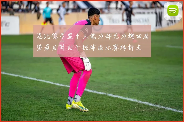 恩比德尽显个人能力却无力挽回局势最后时刻干扰球成比赛转折点