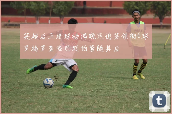 英超后卫进球榜揭晓范德芬领衔6球罗梅罗查洛巴廷伯紧随其后