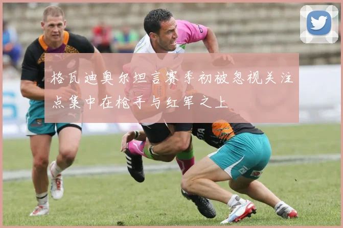 格瓦迪奥尔坦言赛季初被忽视关注点集中在枪手与红军之上
