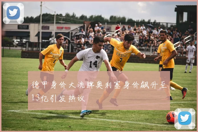 德甲身价大洗牌奥利塞身价飙升至13亿引发热议