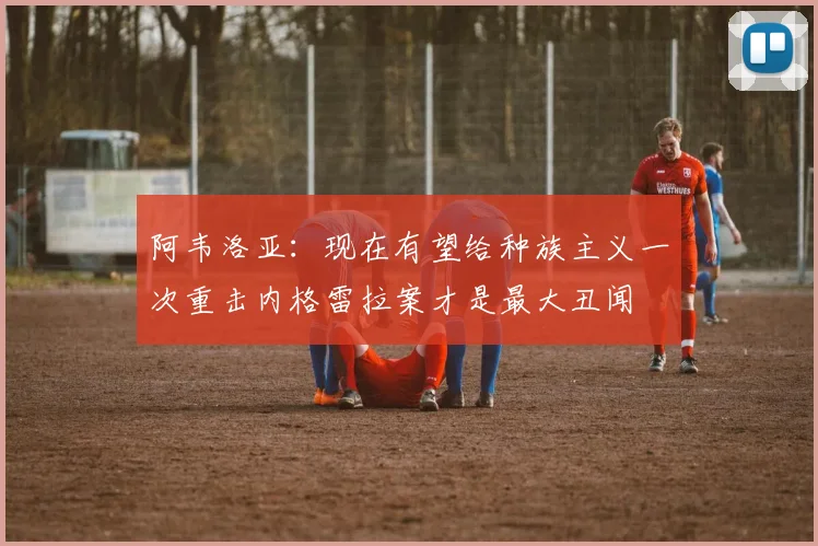 阿韦洛亚：现在有望给种族主义一次重击内格雷拉案才是最大丑闻