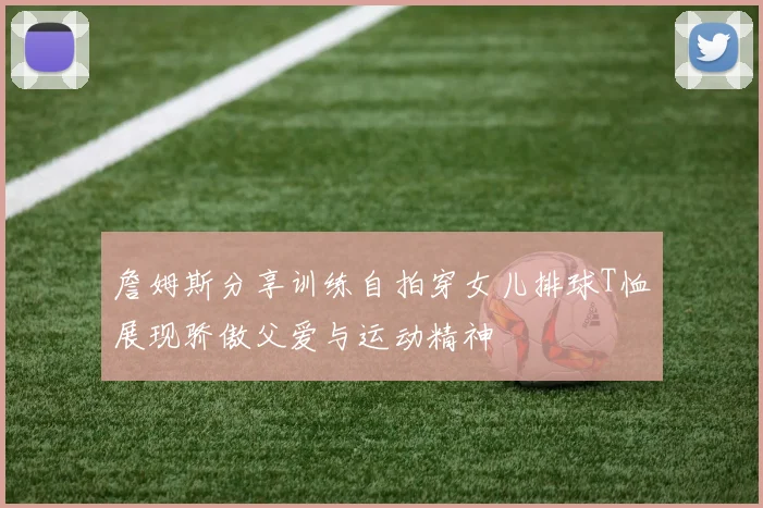 詹姆斯分享训练自拍穿女儿排球T恤展现骄傲父爱与运动精神