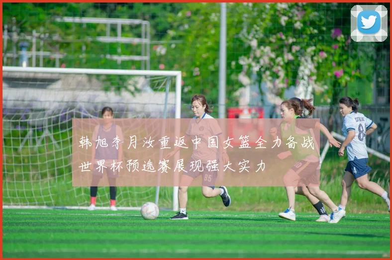 韩旭李月汝重返中国女篮全力备战世界杯预选赛展现强大实力