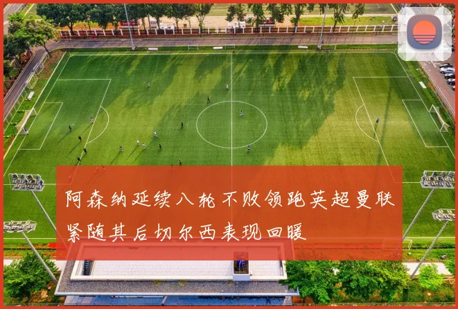 阿森纳延续八轮不败领跑英超曼联紧随其后切尔西表现回暖