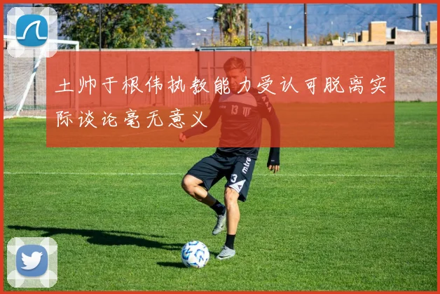 土帅于根伟执教能力受认可脱离实际谈论毫无意义