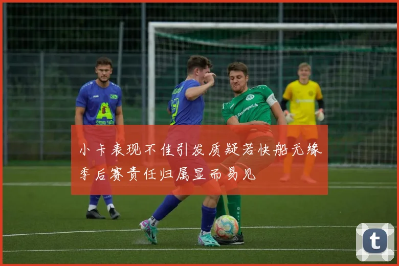 小卡表现不佳引发质疑若快船无缘季后赛责任归属显而易见