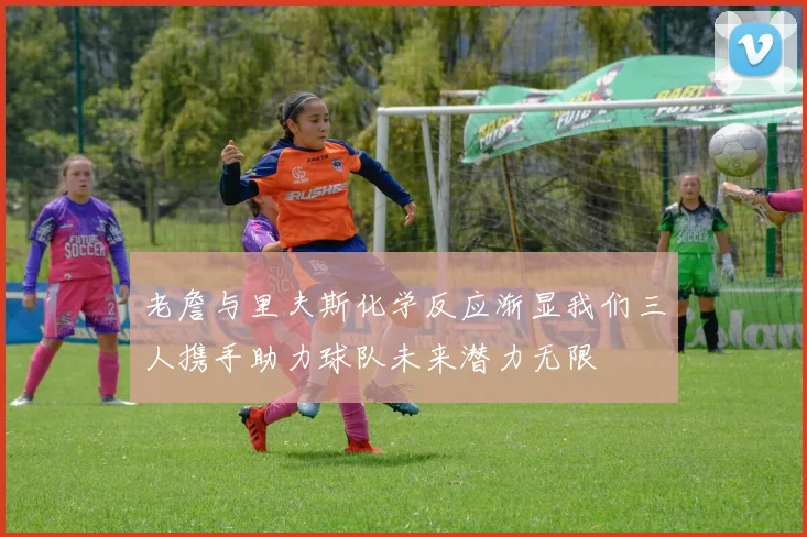 老詹与里夫斯化学反应渐显我们三人携手助力球队未来潜力无限