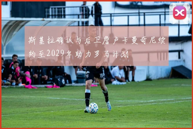 斯基拉确认与后卫詹卢卡曼奇尼续约至2029年助力罗马计划