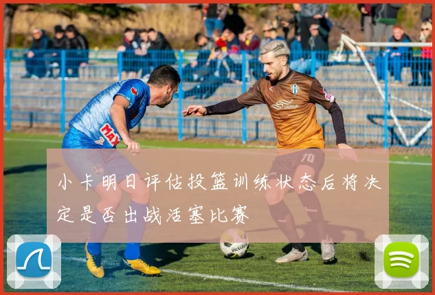 小卡明日评估投篮训练状态后将决定是否出战活塞比赛