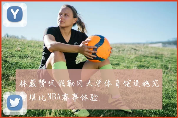 林葳赞叹俄勒冈大学体育馆设施完备堪比NBA赛事体验