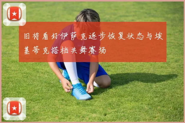 旧将看好伊萨克逐步恢复状态与埃基蒂克搭档共舞赛场