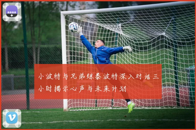 小波特与兄弟琼泰波特深入对话三小时揭示心声与未来计划