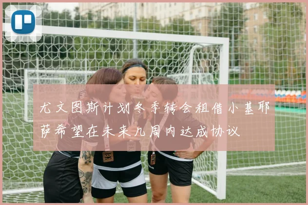 尤文图斯计划冬季转会租借小基耶萨希望在未来几周内达成协议