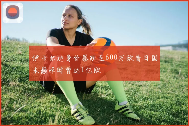 伊卡尔迪身价暴跌至600万欧昔日国米巅峰时曾达1亿欧
