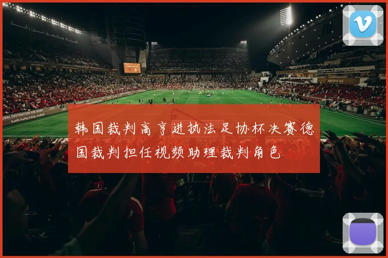 韩国裁判高亨进执法足协杯决赛德国裁判担任视频助理裁判角色