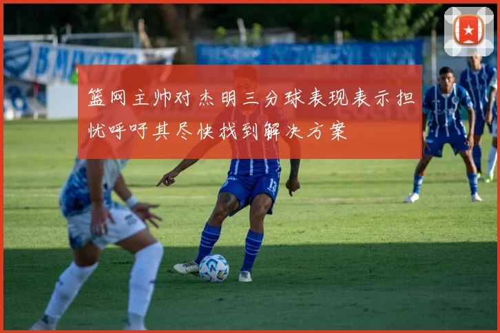 篮网主帅对杰明三分球表现表示担忧呼吁其尽快找到解决方案
