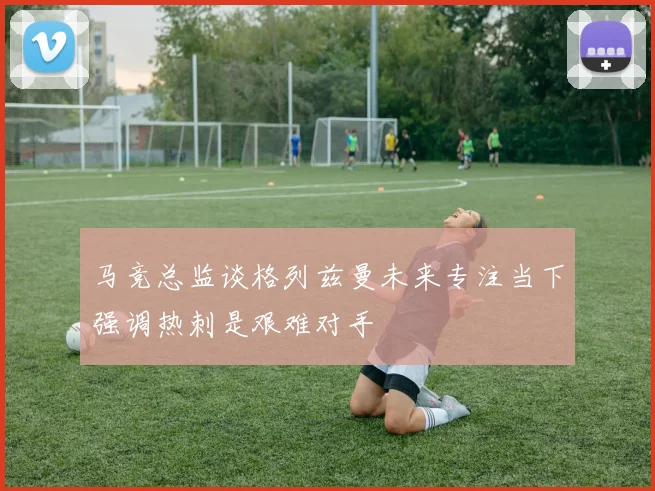 马竞总监谈格列兹曼未来专注当下强调热刺是艰难对手