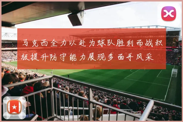 马克西全力以赴为球队胜利而战积极提升防守能力展现多面手风采