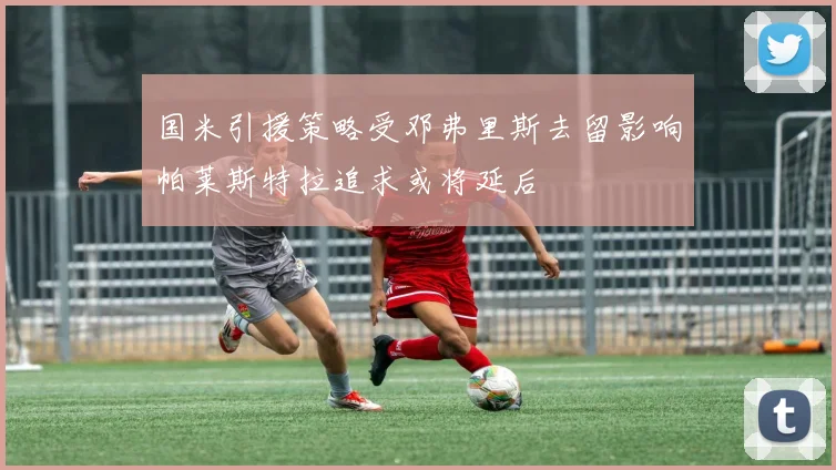 国米引援策略受邓弗里斯去留影响帕莱斯特拉追求或将延后