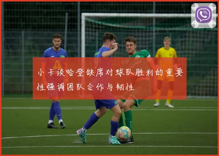 小卡谈哈登缺席对球队胜利的重要性强调团队合作与韧性