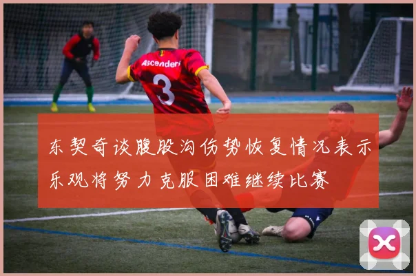 东契奇谈腹股沟伤势恢复情况表示乐观将努力克服困难继续比赛