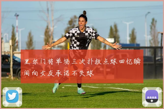 里尔门将单场三次扑救点球回忆瞬间向女友承诺不失球