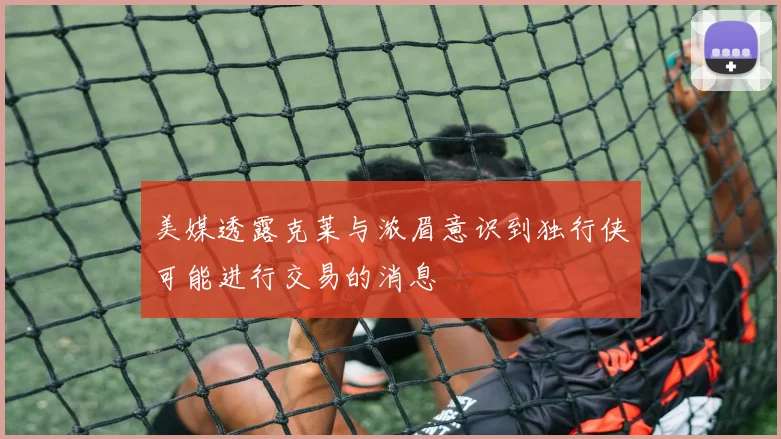 美媒透露克莱与浓眉意识到独行侠可能进行交易的消息