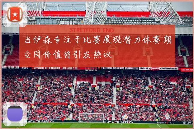 当伊森专注于比赛展现潜力休赛期合同价值将引发热议